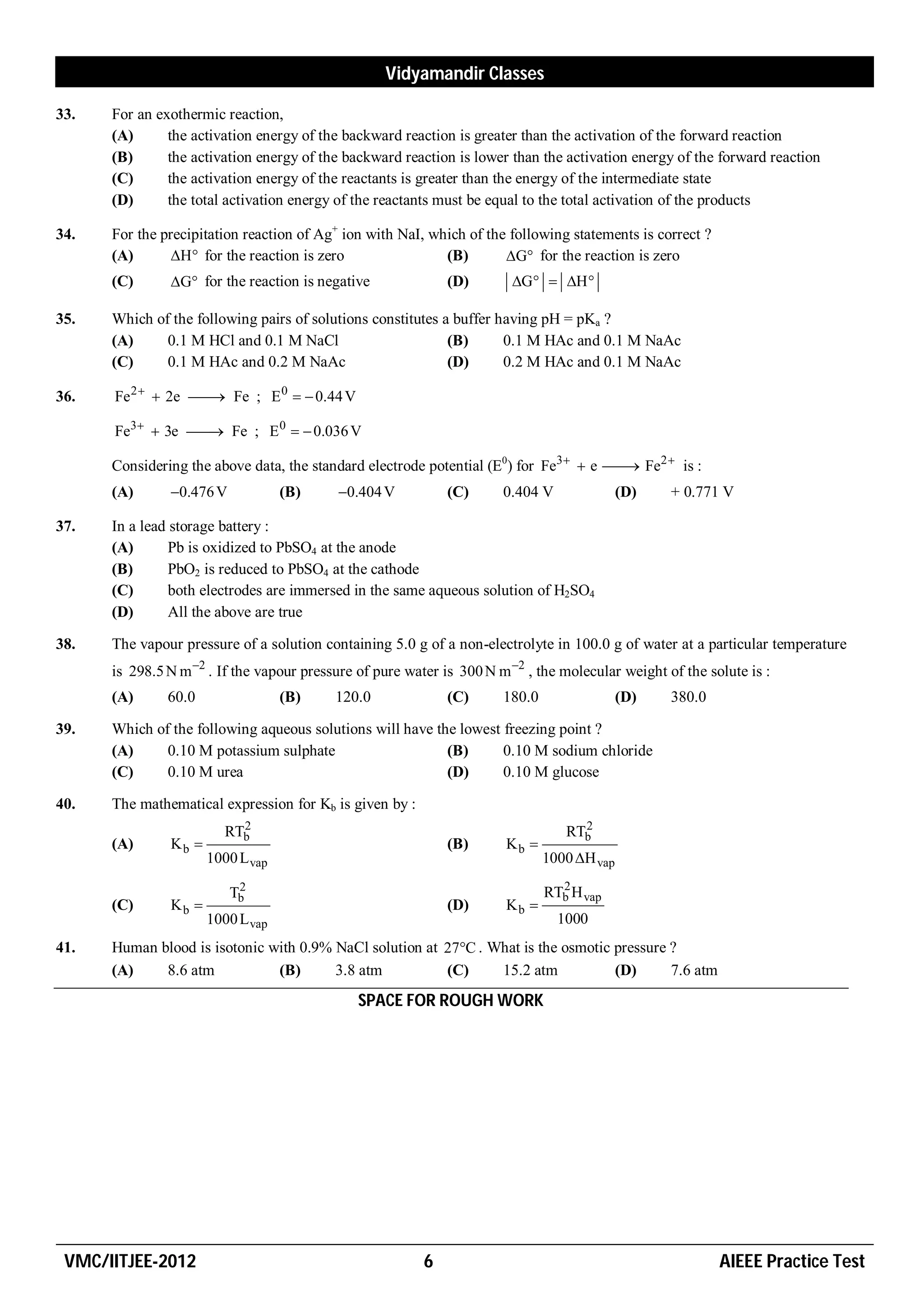 Vidyamandir Classes

33.   For an exothermic reaction,
      (A)      the activation energy of the backward reaction is greater than the activation of the forward reaction
      (B)      the activation energy of the backward reaction is lower than the activation energy of the forward reaction
      (C)      the activation energy of the reactants is greater than the energy of the intermediate state
      (D)      the total activation energy of the reactants must be equal to the total activation of the products

34.   For the precipitation reaction of Ag+ ion with NaI, which of the following statements is correct ?
      (A)       H for the reaction is zero                (B)       G for the reaction is zero
      (C)      G for the reaction is negative               (D)       G  H 

35.   Which of the following pairs of solutions constitutes a buffer having pH = pKa ?
      (A)     0.1 M HCl and 0.1 M NaCl                       (B)      0.1 M HAc and 0.1 M NaAc
      (C)     0.1 M HAc and 0.2 M NaAc                       (D)      0.2 M HAc and 0.1 M NaAc

36.   Fe 2   2e  Fe ; E 0   0.44 V
                   

      Fe3   3e  Fe ; E 0   0.036 V
                  

      Considering the above data, the standard electrode potential (E0) for Fe3   e  Fe2  is :
                                                                                       
      (A)      0.476 V            (B)     0.404 V           (C)      0.404 V               (D)   + 0.771 V

37.   In a lead storage battery :
      (A)       Pb is oxidized to PbSO4 at the anode
      (B)       PbO2 is reduced to PbSO4 at the cathode
      (C)       both electrodes are immersed in the same aqueous solution of H2SO4
      (D)       All the above are true

38.   The vapour pressure of a solution containing 5.0 g of a non-electrolyte in 100.0 g of water at a particular temperature
      is 298.5 N m 2 . If the vapour pressure of pure water is 300 N m 2 , the molecular weight of the solute is :
      (A)      60.0                (B)     120.0              (C)      180.0                 (D)   380.0

39.   Which of the following aqueous solutions will have the lowest freezing point ?
      (A)     0.10 M potassium sulphate                    (B)      0.10 M sodium chloride
      (C)     0.10 M urea                                  (D)      0.10 M glucose

40.   The mathematical expression for Kb is given by :
                          2                                                         2
                        RTb                                                       RTb
      (A)      Kb                                            (B)      Kb 
                      1000 L vap                                               1000 H vap
                           2                                                     2
                          Tb                                                   RTb H vap
      (C)      Kb                                            (D)      Kb 
                      1000 L vap                                                 1000
41.   Human blood is isotonic with 0.9% NaCl solution at 27C . What is the osmotic pressure ?
      (A)    8.6 atm           (B)      3.8 atm          (C)     15.2 atm           (D)      7.6 atm
                                               SPACE FOR ROUGH WORK




 VMC/IITJEE-2012                                          6                                                AIEEE Practice Test
 