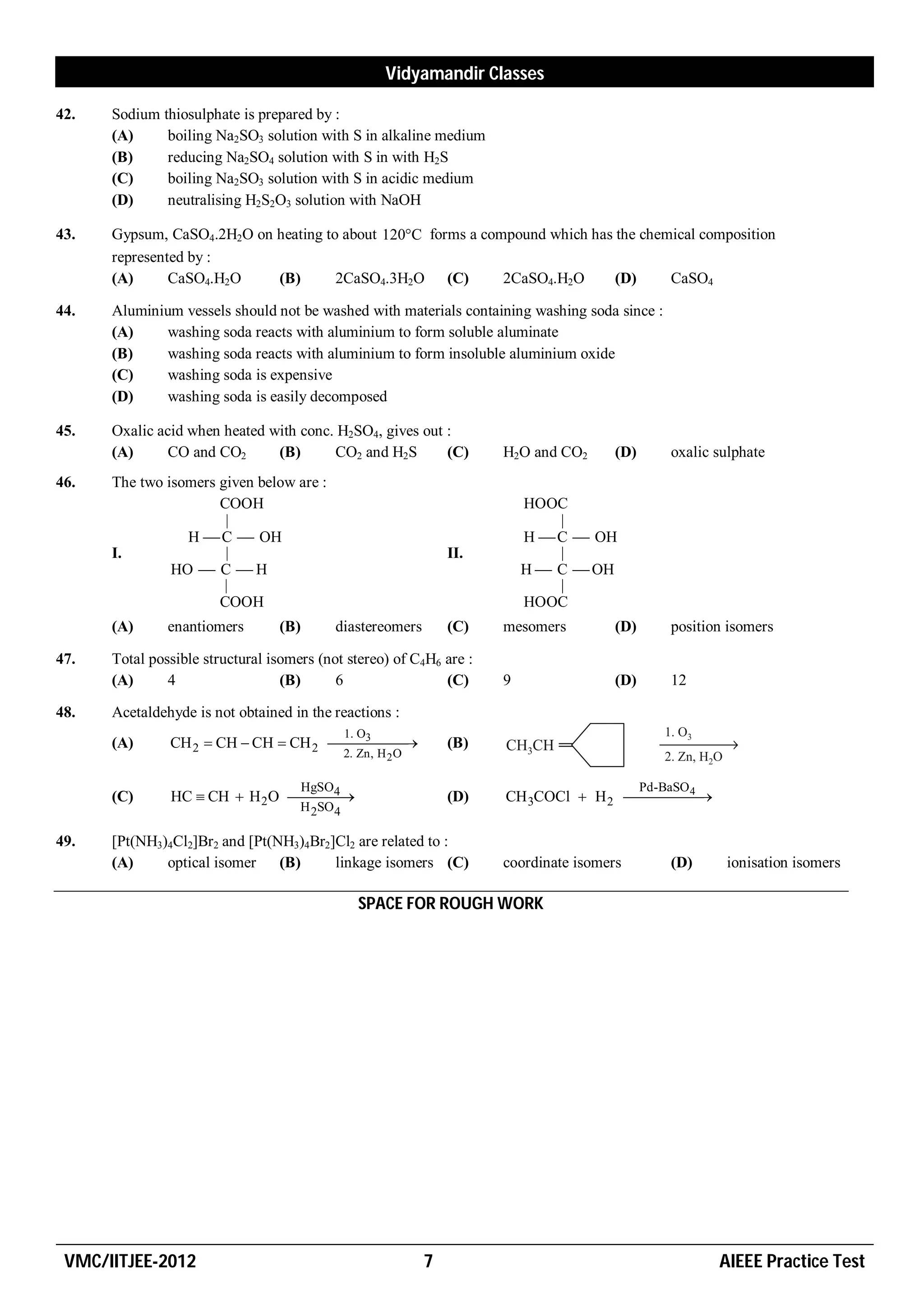 Vidyamandir Classes

42.   Sodium thiosulphate is prepared by :
      (A)     boiling Na2SO3 solution with S in alkaline medium
      (B)     reducing Na2SO4 solution with S in with H2S
      (C)     boiling Na2SO3 solution with S in acidic medium
      (D)     neutralising H2S2O3 solution with NaOH

43.   Gypsum, CaSO4.2H2O on heating to about 120C forms a compound which has the chemical composition
      represented by :
      (A)      CaSO4.H2O    (B)       2CaSO4.3H2O (C)         2CaSO4.H2O      (D)     CaSO4

44.   Aluminium vessels should not be washed with materials containing washing soda since :
      (A)     washing soda reacts with aluminium to form soluble aluminate
      (B)     washing soda reacts with aluminium to form insoluble aluminium oxide
      (C)     washing soda is expensive
      (D)     washing soda is easily decomposed

45.   Oxalic acid when heated with conc. H2SO4, gives out :
      (A)      CO and CO2      (B)      CO2 and H2S       (C)           H2O and CO2      (D)       oxalic sulphate
46.   The two isomers given below are :
                      COOH                                                  HOOC
                       |                                                        |
                 H  C  OH                                                 H  C  OH
      I.               |                                          II.           |
               HO  C  H                                                   H  C  OH
                       |                                                        |
                      COOH                                                  HOOC
      (A)      enantiomers       (B)       diastereomers          (C)   mesomers         (D)       position isomers

47.   Total possible structural isomers (not stereo) of C4H6 are :
      (A)      4                  (B)      6                 (C)        9                (D)       12

48.   Acetaldehyde is not obtained in the reactions :
                                       3       1. O
      (A)      CH 2  CH  CH  CH 2                        (B)
                                               2. Zn, H 2 O


                                 4  HgSO                                                  4   Pd-BaSO
      (C)      HC  CH  H 2O                                 (D)   CH 3COCl  H 2  
                                     H 2SO 4

49.   [Pt(NH3)4Cl2]Br2 and [Pt(NH3)4Br2]Cl2 are related to :
      (A)     optical isomer    (B)     linkage isomers (C)             coordinate isomers         (D)     ionisation isomers

                                                  SPACE FOR ROUGH WORK




 VMC/IITJEE-2012                                              7                                           AIEEE Practice Test
 