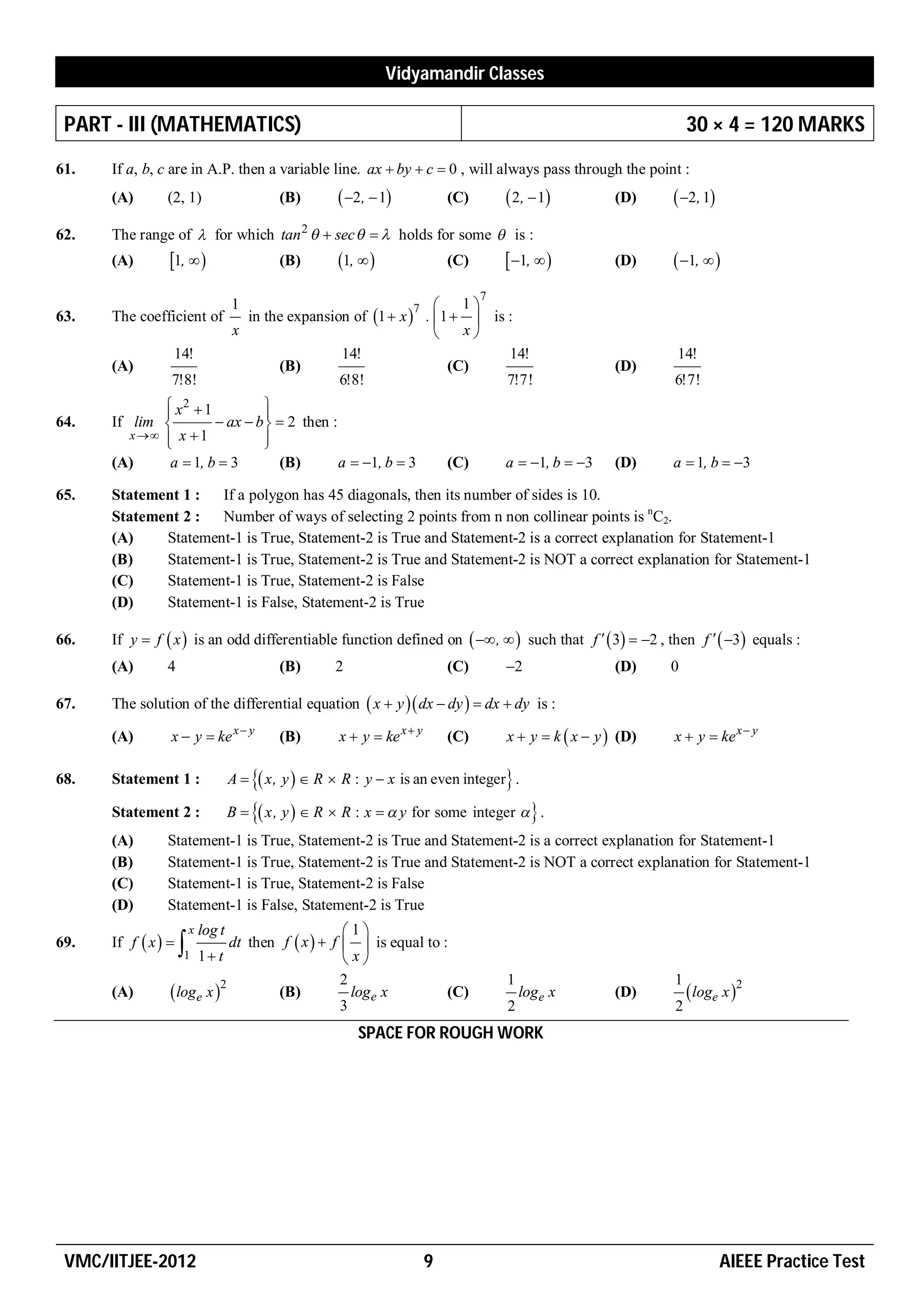 Vidyamandir Classes

 PART - III (MATHEMATICS)                                                                                           30 × 4 = 120 MARKS
61.   If a, b, c are in A.P. then a variable line. ax  by  c  0 , will always pass through the point :
      (A)       (2, 1)                     (B)        2,  1             (C)        2 ,  1         (D)     2, 1
62.   The range of  for which tan 2   sec    holds for some  is :
      (A)        1,                     (B)       1,                  (C)        1,            (D)     1,  
                                                                                  7
                                  1                             7      1
63.   The coefficient of            in the expansion of 1  x  .  1   is :
                                  x                                    x
                 14!                               14!                        14!                               14!
      (A)                                (B)                          (C)                                (D)
                 7!8!                              6!8!                       7!7!                              6!7!
               x2  1
                               
                                
64.   If lim           ax  b   2 then :
         x   x  1           
                               
      (A)      a  1, b  3       (B)        a  1, b  3                  (C)       a  1, b  3     (D)    a  1, b  3

65.   Statement 1 :  If a polygon has 45 diagonals, then its number of sides is 10.
      Statement 2 :  Number of ways of selecting 2 points from n non collinear points is nC2.
      (A)    Statement-1 is True, Statement-2 is True and Statement-2 is a correct explanation for Statement-1
      (B)    Statement-1 is True, Statement-2 is True and Statement-2 is NOT a correct explanation for Statement-1
      (C)    Statement-1 is True, Statement-2 is False
      (D)    Statement-1 is False, Statement-2 is True

66.   If y  f  x  is an odd differentiable function defined on   ,   such that f   3  2 , then f   3 equals :
      (A)       4                          (B)      2                       (C)       2                 (D)    0

67.   The solution of the differential equation  x  y  dx  dy   dx  dy is :

      (A)        x  y  ke x  y          (B)       x  y  ke x  y       (C)       x  y  k  x  y  (D)   x  y  ke x  y

68.   Statement 1 :               A   x, y   R  R : y  x is an even integer .

      Statement 2 :               B   x, y   R  R : x   y for some integer   .
      (A)       Statement-1 is True, Statement-2 is True and Statement-2 is a correct explanation for Statement-1
      (B)       Statement-1 is True, Statement-2 is True and Statement-2 is NOT a correct explanation for Statement-1
      (C)       Statement-1 is True, Statement-2 is False
      (D)       Statement-1 is False, Statement-2 is True
                      x   log t                         1
      If f  x                            f  x   f   is equal to :
69.                  1 1  t dt then                   x
                                                        2                             1                         1
      (A)         loge x 2               (B)            loge x         (C)              loge x         (D)         loge x 2
                                                        3                             2                         2
                                                        SPACE FOR ROUGH WORK




 VMC/IITJEE-2012                                                        9                                                  AIEEE Practice Test
 