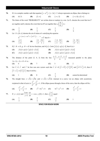 Vidyamandir Classes

70.   If z is a complex number such that equation z  a 2  z  2a  3 always represents an ellipse, then a belongs to :
      (A)      (0, 3)                    (B)            3,                (C)       , 3                (D)         , 0   3,  
71.   The letters of the word ‘PROBABILITY’ are written down at random in a row. Let E1 denotes the event that two Is
                                                                               E1 
      are together and E2 denotes the event that two Bs are together then p         is :
                                                                              E  
                                                                               2
                1                           1                           1                     1
      (A)                        (B)                           (C)                        (D)
                2                           3                           5                     6
72.   Let S   0,   denotes the set of values of x satisfying the equation
                   1  cos x  cos 2 x  cos 3 x  . . . . 
                8                                            43 then S =
                                                      2                        2                             2 
      (A)                              (B)            ,           (C)               ,                   (D)        ,    
                3                                    3 3                          3 3                             3 3 
73.   If f : R  R , g : R  R be two functions, and h  x   2 min  f  x   g  x  , 0 then h (x) =
      (A)       f  x  g  x  g  x  f  x                            (B)        f  x  g  x  g  x  f  x
      (C)       f  x  g  x  g  x  f  x                            (D)        f  x  g  x  g  x  f  x 

                                                                                   x 1       y 3       z 2
74.   The distance of the point (3, 8, 2) from the line                                                       measured parallel to the plane
                                                                                    2          4          3
       3 x  2 y  2 z  15  0 is :
      (A)        6                   (B) 7            (C)      3               (D)                                      2
              
                                                          
                                                                        
                                                                                
                                                                                                                   
                                                                                                                                   
                                                                                                                                        
75.   Let r , a , c and c be four non zero vectors such that r . a  0, r  b  r                                   b       and  a b c   0 , then if
                                                                                                                                         
         
                      
                         
        r  c  k r c then k will be :
                                                                                     1
      (A)      1                         (B)          0                      (C)
                                                                           (D)     cannot be determined
                                                          2
76.   The straight lines x  3 y  3m and x  3 y  3 m intersect in a curve. Let an ellipse with eccentricity
                                             x2       y2
      reciprocal to that of curve is                       1 . If the ellipse passes through a focus of the curve, then the ellipse will be :
                                             a2       b2
                x2         y2                                                                                           x2          y2
      (A)                      1       (B)           x2  4 y 2  4        (C)     4x2  y2  4             (D)                       1
                   3       2                                                                                                2       3
                                2 sin x dy                                 
77.   If y  y  x  and                    cos x, y  0   1 , then y   equal :
                                 y  1 dx                                 2
                1                                 2                             1
      (A)                               (B)                             (C)                                   (D)       1
                3                                 3                             3

                                                            SPACE FOR ROUGH WORK




 VMC/IITJEE-2012                                                        10                                                           AIEEE Practice Test
 