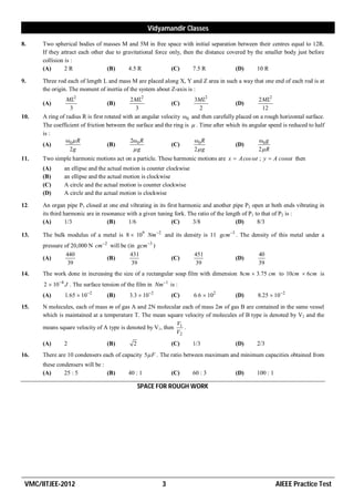 Vidyamandir Classes

8.    Two spherical bodies of masses M and 5M in free space with initial separation between their centres equal to 12R.
      If they attract each other due to gravitational force only, then the distance covered by the smaller body just before
      collision is :
      (A)       2R                (B)     4.5 R              (C)      7.5 R            (D)      10 R

9.    Three rod each of length L and mass M are placed along X, Y and Z area in such a way that one end of each rod is at
      the origin. The moment of inertia of the system about Z-axis is :
                ML2                          2 ML2                       3ML2                       2 ML2
      (A)                          (B)                        (C)                          (D)
                  3                            3                            2                         12
10.   A ring of radius R is first rotated with an angular velocity ω0   and then carefully placed on a rough horizontal surface.
      The coefficient of friction between the surface and the ring is    . Time after which its angular speed is reduced to half
      is :
                ω0  R                       2ω 0 R                      ω0 R                       ω0 g
      (A)                          (B)                        (C)                         (D)
                  2g                          g                         2 g                       2 R
11.   Two simple harmonic motions act on a particle. These harmonic motions are x  A cos ωt  y  A cosωt then
      (A)      an ellipse and the actual motion is counter clockwise
      (B)      an ellipse and the actual motion is clockwise
      (C)      A circle and the actual motion is counter clockwise
      (D)      A circle and the actual motion is clockwise

12.   An organ pipe P1 closed at one end vibrating in its first harmonic and another pipe P2 open at both ends vibrating in
      its third harmonic are in resonance with a given tuning fork. The ratio of the length of P1 to that of P2 is :
      (A)        1/3              (B)     1/6               (C)       3/8                (D)       8/3

13.   The bulk modulus of a metal is 8  109 Nm 2 and its density is 11 gcm 3 . The density of this metal under a
      pressure of 20,000 N cm 2 will be (in gcm 3 )
                440                       431                            451                        40
      (A)                       (B)                          (C)                          (D)
                39                         39                            39                         39
14.   The work done in increasing the size of a rectangular soap film with dimension 8cm  3.75 cm to 10cm  6cm is
      2  104 J . The surface tension of the film in Nm 1 is :
      (A)      1.65  102       (B)       3.3  102        (C)         6.6  102        (D)       8.25  102
15.   N molecules, each of mass m of gas A and 2N molecular each of mass 2m of gas B are contained in the same vessel
      which is maintained at a temperature T. The mean square velocity of molecules of B type is denoted by V2 and the
                                                            V
      means square velocity of A type is denoted by V1, then 1 .
                                                            V2
      (A)      2                 (B)         2               (C)        1/3               (D)       2/3
16.   There are 10 condensers each of capacity 5 F . The ratio between maximum and minimum capacities obtained from
      these condensers will be :
      (A)      25 : 5            (B)      40 : 1             (C)        60 : 3            (D)       100 : 1

                                                 SPACE FOR ROUGH WORK




 VMC/IITJEE-2012                                         3                                                    AIEEE Practice Test
 