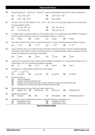 Vidyamandir Classes

50.   Among [Fe(H 2O)6 ]3 , [Fe(CN)6 ]3 , [Fe(Cl)6 ]3  species, the hybridisation state of the Fe atom are, respectively :

      (A)           d2 sp3 , d 2sp3 , sp3d 2                      (B)   sp3d2 , d 2sp3 , d 2sp3

      (C)           sp3d 2 , d 2 sp3 , sp3d 2                     (D)   None of these

51.   The H  of O3, CO2, NH3 and HI are 142.2,  393.3,  46.2 and 25.9 kJ per mole respectively. The order of their
             f
      increasing stabilities will be :
      (A)      O3, CO2 , NH 3 , HI                                (B)   CO2 , NH 3, HI, O3
      (C)           O3, HI, NH 3 , CO2                            (D)   NH 3 , HI, CO2 , O3

52.   A cylinder of gas is assumed to contain 11.2 kg of butane (C4H10). If a normal family needs 20000 kJ of energy per
      day. The cylinder will last (Given that H for combustion of butane is 2658 kJ )
      (A)           20 days              (B)    25 days           (C)   26 days             (D)   24 days

53.   The number of atoms in 100 g of an fcc crystal with density, d = 10g/cm3 and cell edge equal to 100 pm, is equal to
      (A)           1  1025             (B)    2  1025          (C)   3  1025            (D)   4  1025

54.   A gas is heated in such a way so that its pressure and volume both becomes double. Again by lowering temperature,
      one fourth of initial number of moles of air has been taken in, to maintain the double volume and pressure. By what
      fraction, the temperature must have been raised finally?
                 1                        4                           16                        8
      (A)          times         (B)         times           (C)         times         (D)        times
                 5                         5                           5                        5
55.   A particle ’A’ moving with a certain velocity has the de-Broglie wavelength of 1Å . For particle B with mass 25% of
      A and velocity 75% of A, calculate the de-Broglie wavelength.
      (A)      3Å               (B)       5.33 Å            (C)      6.88 Å           (D)      0.48 Å

56.   The number of  and  -particles emitted in the nuclear reaction
              228
      90 Th          83 Bi 212 are
                       
      (A)           4 and1         (B)        3 and 7         (C)   8 and 1           (D)   4 and 7
57.   Iso-electric point is a
      (A)      specific temperature
      (B)      suitable concentration of amino acid
      (C)      hydrogen ion concentration that does not allow migration of amino acid under electric field
      (D)      melting point of an amino acid under the influence of electric field.

58.   Proteins when heated with conc. HNO3 give yellow colour. This is :
      (A)      Hopper’s test    (B)     acid-base test   (C)     biuret’s test              (D)   xanthoprotic test

59.   Bakelite is an example of
      (A)      elastomer        (B)             fibre             (C)   thermoplastic       (D)   thermosetting polymer

60.   Caprolactam used for manufacturer of nylon-6 is obtained by Beckmann rearrangement of
      (A)     benzophenone oxime                          (B)     acetophenone oxime
      (C)     cylohexanone oxime                          (D)     cyclopentanone oxime
                                                   SPACE FOR ROUGH WORK




 VMC/IITJEE-2012                                              8                                             AIEEE Practice Test
 