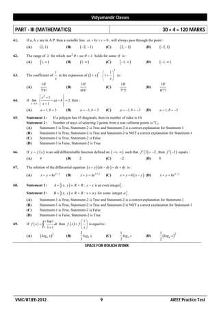 Vidyamandir Classes

 PART - III (MATHEMATICS)                                                                                           30 × 4 = 120 MARKS
61.   If a, b, c are in A.P. then a variable line. ax  by  c  0 , will always pass through the point :
      (A)       (2, 1)                     (B)        2,  1             (C)        2 ,  1         (D)     2, 1
62.   The range of  for which tan 2   sec    holds for some  is :
      (A)        1,                     (B)       1,                  (C)        1,            (D)     1,  
                                                                                  7
                                  1                             7      1
63.   The coefficient of            in the expansion of 1  x  .  1   is :
                                  x                                    x
                 14!                               14!                        14!                               14!
      (A)                                (B)                          (C)                                (D)
                 7!8!                              6!8!                       7!7!                              6!7!
               x2  1
                               
                                
64.   If lim           ax  b   2 then :
         x   x  1           
                               
      (A)      a  1, b  3       (B)        a  1, b  3                  (C)       a  1, b  3     (D)    a  1, b  3

65.   Statement 1 :  If a polygon has 45 diagonals, then its number of sides is 10.
      Statement 2 :  Number of ways of selecting 2 points from n non collinear points is nC2.
      (A)    Statement-1 is True, Statement-2 is True and Statement-2 is a correct explanation for Statement-1
      (B)    Statement-1 is True, Statement-2 is True and Statement-2 is NOT a correct explanation for Statement-1
      (C)    Statement-1 is True, Statement-2 is False
      (D)    Statement-1 is False, Statement-2 is True

66.   If y  f  x  is an odd differentiable function defined on   ,   such that f   3  2 , then f   3 equals :
      (A)       4                          (B)      2                       (C)       2                 (D)    0

67.   The solution of the differential equation  x  y  dx  dy   dx  dy is :

      (A)        x  y  ke x  y          (B)       x  y  ke x  y       (C)       x  y  k  x  y  (D)   x  y  ke x  y

68.   Statement 1 :               A   x, y   R  R : y  x is an even integer .

      Statement 2 :               B   x, y   R  R : x   y for some integer   .
      (A)       Statement-1 is True, Statement-2 is True and Statement-2 is a correct explanation for Statement-1
      (B)       Statement-1 is True, Statement-2 is True and Statement-2 is NOT a correct explanation for Statement-1
      (C)       Statement-1 is True, Statement-2 is False
      (D)       Statement-1 is False, Statement-2 is True
                      x   log t                         1
      If f  x                            f  x   f   is equal to :
69.                  1 1  t dt then                   x
                                                        2                             1                         1
      (A)         loge x 2               (B)            loge x         (C)              loge x         (D)         loge x 2
                                                        3                             2                         2
                                                        SPACE FOR ROUGH WORK




 VMC/IITJEE-2012                                                        9                                                  AIEEE Practice Test
 