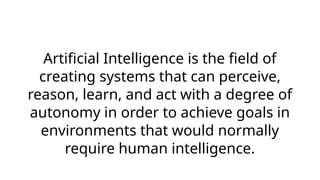 Artificial Intelligence is the field of
creating systems that can perceive,
reason, learn, and act with a degree of
autonomy in order to achieve goals in
environments that would normally
require human intelligence.
 