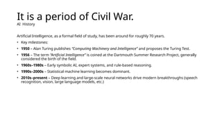 It is a period of Civil War.
AI History
Artificial Intelligence, as a formal field of study, has been around for roughly 70 years.
• Key milestones:
• 1950 – Alan Turing publishes “Computing Machinery and Intelligence” and proposes the Turing Test.
• 1956 – The term “Artificial Intelligence” is coined at the Dartmouth Summer Research Project, generally
considered the birth of the field.
• 1960s–1980s – Early symbolic AI, expert systems, and rule-based reasoning.
• 1990s–2000s – Statistical machine learning becomes dominant.
• 2010s–present – Deep learning and large-scale neural networks drive modern breakthroughs (speech
recognition, vision, large language models, etc.)
 