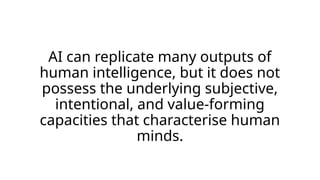 AI can replicate many outputs of
human intelligence, but it does not
possess the underlying subjective,
intentional, and value-forming
capacities that characterise human
minds.
 