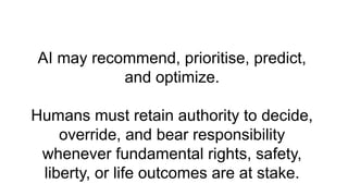 AI may recommend, prioritise, predict,
and optimize.
Humans must retain authority to decide,
override, and bear responsibility
whenever fundamental rights, safety,
liberty, or life outcomes are at stake.
 