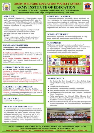 ARMY WELFARE EDUCATION SOCIETY (AWES)
ARMY INSTITUTE OF EDUCATION
NAAC Accredited, NCTE & RCI Approved and ISO 9001:2015 Certified Institute
Affiliated to Guru Gobind Singh Indraprastha University, New Delhi
PROGRAMMES OFFERED
Admissions ONLY for wards and dependents of Army
Personnel (Serving/Retired)
B.Ed. (Bachelor of Education) – NCTE Approved 02 Years
(Semester Based) Programme with an intake of 100 seats
every year.
B.Ed. Special Education (Learning Disability)- RCI
Approved 02 Years (Semester Based) Programme with an
intake of 30 seats every year.
ADMISSION PROCESS 2020-21
B.Ed. & B.Ed. Special Education (Learning Disability) –
Application for Admission: March- April 2020
Common Entrance Test (CET) conducted by GGSIPU, New
Delhi: May 2020
Counseling: May-Jul 2020
Commencement of Session: Aug 2020
Candidates can apply for both programmes by filling separate
application forms online, available at http://www.ipu.ac.in
ABOUT AIE
Army Institute of Education (AIE), Greater Noida is a premier
teacher education institution established in 2003 under the
aegis of the Army Welfare Education Society (AWES) with
an aim of providing quality and affordable pre-service teacher
education to dependents of Army personnel.
VISION
To prepare intellectually competent, socially concerned,
morally upright and technically inclined teachers
who act as catalyst to shape the destiny of India.
MISSION
To empower prospective teachers through continuum of
knowledge and wisdom by equipping them with latest
techniques assisted by technology.
RESIDENTIAL CAMPUS
A state-of-the- art campus with hostels, 24-hour power back -up,
Wi-Fi and Satellite TV, modern amenities like indoor and outdoor
sports, gymnasiums, spacious air-conditioned classrooms, well-
stocked libraries, seminar and conference halls, resource centers
for interactive learning, separate common rooms for girls and boys,
amphitheater and provision of first-aid and health care facilities.
ELIGIBILITY FOR ADMISSION
B.Ed. & B.Ed. Special Education (Learning Disability) –
Graduation and/or Post Graduation with 50 % marks in any
discipline. (5% relaxation of marks by GGSIPU, New Delhi for
wards and dependents of Defence Personnel).
ACHIEVEMENTS
 The Institute has been Graded ‘A’ by Guru Gobind Singh
Indraprastha University, New Delhi since last five consecutive
years.
 100 per cent university results.
 International Placements and Internship Programmes
 MoU with International and National Educational Institutions.
 Accolades won in University and Inter- Collegiate Cultural and
Sports Competitions.
 Value added courses like Microsoft Office Advanced Level
Certification, Personality Development Programme, Soft Skills,
Life Skills, Communicative English.
 Student-teachers and faculty are encouraged to participate and
organize International and National Conferences, seminars and
workshops.
ACADEMIC FEE
As per GGSIP University norms.
SCHOOL INTERNSHIP
Unique school engagement and internship programme in Army
Public Schools and other leading schools in Delhi NCR.
PROGRAMME TRANSACTION
The Institute emphasizes on practice of innovative methods
of programme delivery through interactive teaching methods
like discussions, case studies, tutorials, reflective writing,
workshops, laboratory work, live projects, use of ICT,
simulations, supervised work experience, field studies,
summer internships in India and abroad, seminars,
conferences, community service programmes, educational
trips and excursions.
PLACEMENTS
The Institute accords highest priority on student-teachers’
development and ensures 100 percent placement. Various activities
are organized by the Training and Placement Cell to facilitate
placement in renowned schools and relevant educational
organizations in India as well in other countries.
Plot M-1, Pocket P-5, Near AWHO, Sec – Chi, Greater NOIDA, Distt – Gautam Budh Nagar, 201306
Email: aiedelhi@gmail.com, Website: aie.ac.in, Ph: 0120-2343741 / 42
FOR ADMISSIONS CONTACT: 9818469283, 9971199021, 7597352039, 9650727079, 9760021300
 