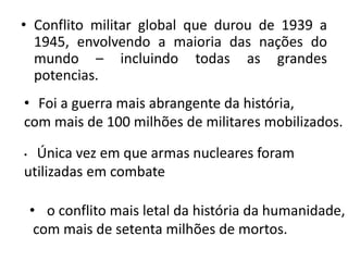 • Conflito militar global que durou de 1939 a
  1945, envolvendo a maioria das nações do
  mundo – incluindo todas as grandes
  potencias.
• Foi a guerra mais abrangente da história,
com mais de 100 milhões de militares mobilizados.

• Única vez em que armas nucleares foram
utilizadas em combate

    • o conflito mais letal da história da humanidade,
     com mais de setenta milhões de mortos.
 