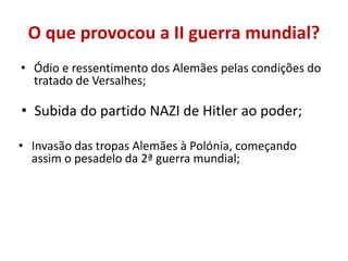 O que provocou a II guerra mundial?
• Ódio e ressentimento dos Alemães pelas condições do
  tratado de Versalhes;

• Subida do partido NAZI de Hitler ao poder;

• Invasão das tropas Alemães à Polónia, começando
  assim o pesadelo da 2ª guerra mundial;
 
