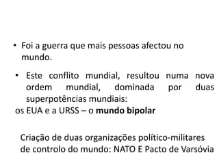 • Foi a guerra que mais pessoas afectou no
  mundo.
• Este conflito mundial, resultou numa nova
   ordem mundial, dominada por duas
   superpotências mundiais:
os EUA e a URSS – o mundo bipolar

 Criação de duas organizações político-militares
 de controlo do mundo: NATO E Pacto de Varsóvia
 