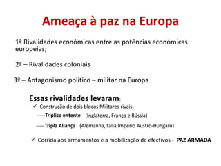 Ameaça à paz na Europa
1ª Rivalidades económicas entre as potências económicas
europeias;

2ª – Rivalidades coloniais

3ª – Antagonismo político – militar na Europa

     Essas rivalidades levaram:
       Construção de dois blocos Militares rivais:
       -----Tríplice entente (Inglaterra, França e Rússia)
       -----Tripla Aliança (Alemanha,Italia,Imperio Austro-Hungaro)

      Corrida aos armamentos e a mobilização de efectivos - PAZ ARMADA
 