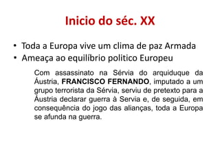 Inicio do séc. XX
• Toda a Europa vive um clima de paz Armada
• Ameaça ao equilíbrio politico Europeu
    Com assassinato na Sérvia do arquiduque da
    Áustria, FRANCISCO FERNANDO, imputado a um
    grupo terrorista da Sérvia, serviu de pretexto para a
    Áustria declarar guerra à Servia e, de seguida, em
    consequência do jogo das alianças, toda a Europa
    se afunda na guerra.
 