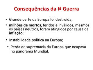 Consequências da Iª Guerra
• Grande parte da Europa foi destruída;
• milhões de mortos, feridos e inválidos, mesmos
  os países neutros, foram atingidos por causa da
  inflação;
• Instabilidade politica na Europa;
• Perda de supremacia da Europa que ocupava
  no panorama Mundial.
 