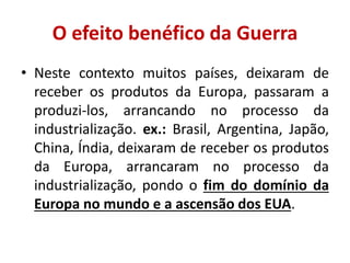 O efeito benéfico da Guerra
• Neste contexto muitos países, deixaram de
  receber os produtos da Europa, passaram a
  produzi-los, arrancando no processo da
  industrialização. ex.: Brasil, Argentina, Japão,
  China, Índia, deixaram de receber os produtos
  da Europa, arrancaram no processo da
  industrialização, pondo o fim do domínio da
  Europa no mundo e a ascensão dos EUA.
 
