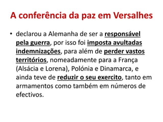 A conferência da paz em Versalhes
• declarou a Alemanha de ser a responsável
  pela guerra, por isso foi imposta avultadas
  indemnizações, para além de perder vastos
  territórios, nomeadamente para a França
  (Alsácia e Lorena), Polónia e Dinamarca, e
  ainda teve de reduzir o seu exercito, tanto em
  armamentos como também em números de
  efectivos.
 