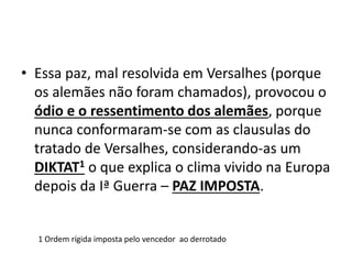 • Essa paz, mal resolvida em Versalhes (porque
  os alemães não foram chamados), provocou o
  ódio e o ressentimento dos alemães, porque
  nunca conformaram-se com as clausulas do
  tratado de Versalhes, considerando-as um
  DIKTAT1 o que explica o clima vivido na Europa
  depois da Iª Guerra – PAZ IMPOSTA.


  1 Ordem rígida imposta pelo vencedor ao derrotado
 