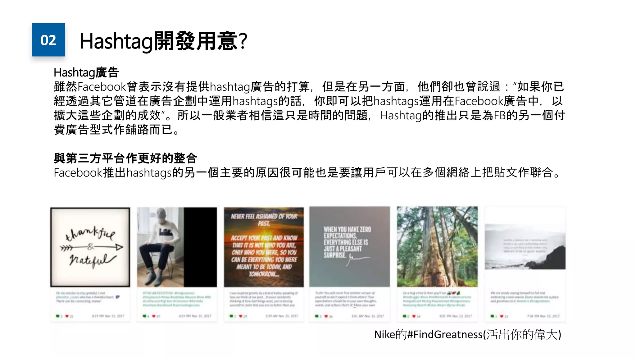 Hashtag廣告
雖然Facebook曾表示沒有提供hashtag廣告的打算，但是在另一方面，他們卻也曾說過：“如果你已
經透過其它管道在廣告企劃中運用hashtags的話，你即可以把hashtags運用在Facebook廣告中，以
擴大這些企劃的成效”。所以一般業者相信這只是時間的問題，Hashtag的推出只是為FB的另一個付
費廣告型式作鋪路而已。
與第三方平台作更好的整合
Facebook推出hashtags的另一個主要的原因很可能也是要讓用戶可以在多個網絡上把貼文作聯合。
Nike的#FindGreatness(活出你的偉大)
02 Hashtag開發用意?
 