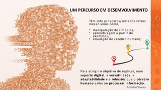 UM PERCURSO EM DESEMVOLVIMENTO
Para atingir o objetivo de replicar, num
suporte digital, a versatilidade, a
adaptabilidade e a robustez que o cérebro
humano exibe ao processar informação.
Têm sido propostos/testados vários
mecanismos como,
• manipulação de símbolos,
• aprendizagem a partir de
exemplos,
• emulação do cérebro humano;
Arlindo Oliveira
 