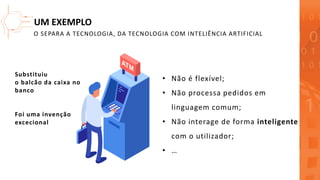 UM EXEMPLO
• Não é flexível;
• Não processa pedidos em
linguagem comum;
• Não interage de forma inteligente
com o utilizador;
• …
Substituiu
o balcão da caixa no
banco
Foi uma invenção
excecional
O SEPARA A TECNOLOGIA, DA TECNOLOGIA COM INTELIÊNCIA ARTIFICIAL
 