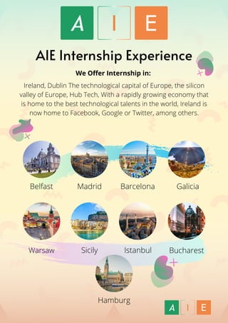 We Offer Internship in:
 
Ireland, Dublin The technological capital of Europe, the silicon
valley of Europe, Hub Tech, With a rapidly growing economy that
is home to the best technological talents in the world, Ireland is
now home to Facebook, Google or Twitter, among others.
Bucharest
AIE Internship Experience
Belfast Madrid Barcelona Galicia
Warsaw Sicily Istanbul
Hamburg
 