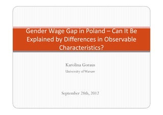 Karolina Goraus
University ofWarsaw
September 28th, 2012
Gender Wage Gap in Poland – Can It Be
Explained by Differences in Observable
Characteristics?
 