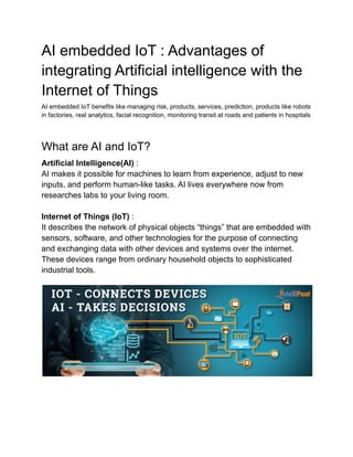 AI embedded IoT : Advantages of
integrating Artificial intelligence with the
Internet of Things
AI embedded IoT benefits like managing risk, products, services, prediction, products like robots
in factories, real analytics, facial recognition, monitoring transit at roads and patients in hospitals
What are AI and IoT?
Artificial Intelligence(AI) :
AI makes it possible for machines to learn from experience, adjust to new
inputs, and perform human-like tasks. AI lives everywhere now from
researches labs to your living room.
Internet of Things (IoT) :
It describes the network of physical objects “things” that are embedded with
sensors, software, and other technologies for the purpose of connecting
and exchanging data with other devices and systems over the internet.
These devices range from ordinary household objects to sophisticated
industrial tools.
 