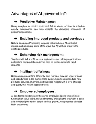 Advantages of AI-powered IoT:
➔ Predictive Maintenance:
Using analytics to predict equipment failure ahead of time to schedule
orderly maintenance can help mitigate the damaging economics of
unplanned downtime.
➔ Enabling improved products and services :
Natural Language Processing to speak with machines, AI-controlled
drones, and robots are some of the ways that AI will help improve the
existing products.
➔ Enhancing risk management :
Together with IoT and AI, several applications are helping organizations
understand and predict a variety of risks as well as automate rapid
response
➔ Intelligent offerings:
Because machines think differently from humans, they can uncover gaps
and opportunities in the market more quickly, helping you introduce new
products, services, channels, and business models with a level of speed
and quality that wasn’t possible before.
➔ Empowered employees:
AI can tackle mundane activities while employees spend time on more
fulfilling high-value tasks. By fundamentally changing the way work is done
and reinforcing the role of people to drive growth, AI is projected to boost
labor productivity.
 