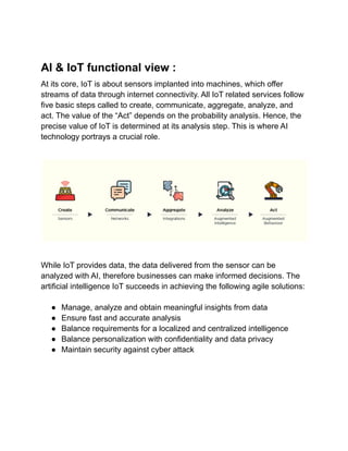 AI & IoT functional view :
At its core, IoT is about sensors implanted into machines, which offer
streams of data through internet connectivity. All IoT related services follow
five basic steps called to create, communicate, aggregate, analyze, and
act. The value of the “Act” depends on the probability analysis. Hence, the
precise value of IoT is determined at its analysis step. This is where AI
technology portrays a crucial role.
While IoT provides data, the data delivered from the sensor can be
analyzed with AI, therefore businesses can make informed decisions. The
artificial intelligence IoT succeeds in achieving the following agile solutions:
● Manage, analyze and obtain meaningful insights from data
● Ensure fast and accurate analysis
● Balance requirements for a localized and centralized intelligence
● Balance personalization with confidentiality and data privacy
● Maintain security against cyber attack
 