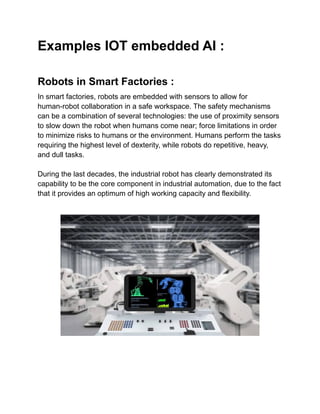 Examples IOT embedded AI :
Robots in Smart Factories :
In smart factories, robots are embedded with sensors to allow for
human-robot collaboration in a safe workspace. The safety mechanisms
can be a combination of several technologies: the use of proximity sensors
to slow down the robot when humans come near; force limitations in order
to minimize risks to humans or the environment. Humans perform the tasks
requiring the highest level of dexterity, while robots do repetitive, heavy,
and dull tasks.
During the last decades, the industrial robot has clearly demonstrated its
capability to be the core component in industrial automation, due to the fact
that it provides an optimum of high working capacity and flexibility.
 