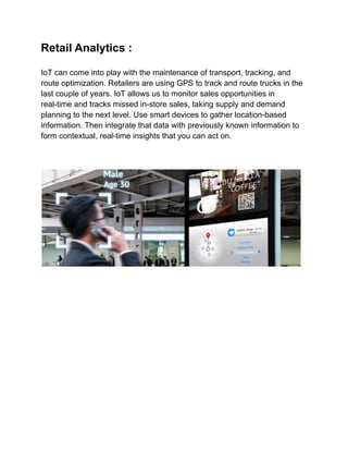 Retail Analytics :
IoT can come into play with the maintenance of transport, tracking, and
route optimization. Retailers are using GPS to track and route trucks in the
last couple of years. IoT allows us to monitor sales opportunities in
real-time and tracks missed in-store sales, taking supply and demand
planning to the next level. Use smart devices to gather location-based
information. Then integrate that data with previously known information to
form contextual, real-time insights that you can act on.
 