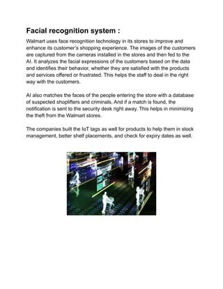 Facial recognition system :
Walmart uses face recognition technology in its stores to improve and
enhance its customer’s shopping experience. The images of the customers
are captured from the cameras installed in the stores and then fed to the
AI. It analyzes the facial expressions of the customers based on the data
and identifies their behavior, whether they are satisfied with the products
and services offered or frustrated. This helps the staff to deal in the right
way with the customers.
AI also matches the faces of the people entering the store with a database
of suspected shoplifters and criminals. And if a match is found, the
notification is sent to the security desk right away. This helps in minimizing
the theft from the Walmart stores.
The companies built the IoT tags as well for products to help them in stock
management, better shelf placements, and check for expiry dates as well.
 