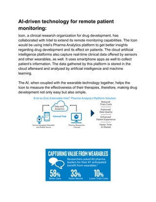 AI-driven technology for remote patient
monitoring:
Icon, a clinical research organization for drug development, has
collaborated with Intel to extend its remote monitoring capabilities. The Icon
would be using intel’s Pharma Analytics platform to get better insights
regarding drug development and its effect on patients. The cloud artificial
intelligence platforms also capture real-time clinical data offered by sensors
and other wearables, as well. It uses smartphone apps as well to collect
patient’s information. The data gathered by this platform is stored in the
cloud afterward and analyzed by artificial intelligence and machine
learning.
The AI, when coupled with the wearable technology together, helps the
Icon to measure the effectiveness of their therapies, therefore, making drug
development not only easy but also simple.
 