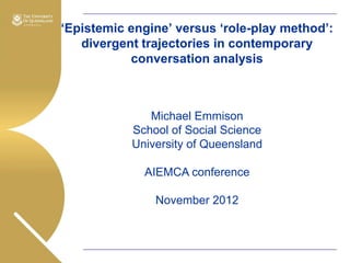 „Epistemic engine‟ versus „role-play method‟:
divergent trajectories in contemporary
conversation analysis

Michael Emmison
School of Social Science
University of Queensland
AIEMCA conference
November 2012

 