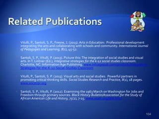  Vitulli, P., Santoli, S. P., Fresne, J. (2013). Arts in Education: Professional development
integrating the arts and collaborating with schools and community. International Journal
of Pedagogies and Learning, 8(1), 45-52.
 Santoli, S. P.,Vitulli, P. (2013). Picture this:The integration of social studies and visual
arts. InT. Lintner (Ed.), Integrative strategies for the k-12 social studies classroom.
Charlotte, NC: Information Age Publishing. www.infoagepub.com/products/Integrative-
Strategies-for-the-K-12-Social-Studies-Classroom
 Vitulli, P., Santoli, S. P. (2013).Visual arts and social studies: Powerful partners in
promoting critical thinking skills. Social Studies Research and Practice, 8(1), 18 pages.
www.socstrpr.org
 Santoli, S. P.,Vitulli, P. (2012). Examining the 1963 March on Washington for Jobs and
Freedom through primary sources. Black History Bulletin/Association for the Study of
African American Life and History, 75(2), 7-15. www.asalh.org/bhb.html
104
 