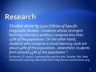  Studies done by Lynn O’Brien of Specific
Diagnostic Studies – students whose strongest
learning channel is auditory comprise less than
15% of the population. On the other hand,
students who comprise a visual learning style are
about 40% of the population…kinesthetic students
form around 45% of the population.”
 Dickinson, D. (2002). Learning through the arts. Seattle,WA: New
Horizons for Learning. Retrieved from Http://www.newhorizons.org
16
 
