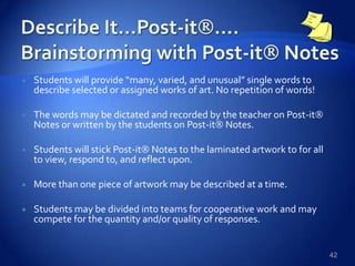  Students will provide “many, varied, and unusual” single words to
describe selected or assigned works of art. No repetition of words!
 The words may be dictated and recorded by the teacher on Post-it
Notes or written by the students on Post-it Notes.
 Students will stick Post-it Notes to the laminated artwork to for all
to view, respond to, and reflect upon.
 More than one piece of artwork may be described at a time.
 Students may be divided into teams for cooperative work and may
compete for the quantity and/or quality of responses.
42
 