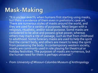 ”It is unclear exactly when humans first starting using masks,
but there is evidence of them even in prehistoric cave art.
There are numerous styles of masks around the world, and
they are used for a variety of purposes. Most began with a
religious, ritualistic, and/or social purpose. Some masks are
considered to be alive and possess great power, whereas
others may mark a rite of passage, such as that from childhood
to adulthood. Some funerary masks are used to help the spirit
find the correct body, and others are meant to keep the spirit
from possessing the body. In contemporary western society,
masks are commonly used in role playing for theatrical or
holiday festivities. The purposes of masks are numerous, but
the human need for them is perhaps universal.”
 From:University of Missouri-Columbia Museum of Anthropology
87
 