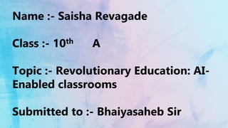 Name :- Saisha Revagade
Class :- 10th A
Topic :- Revolutionary Education: AI-
Enabled classrooms
Submitted to :- Bhaiyasaheb Sir
 