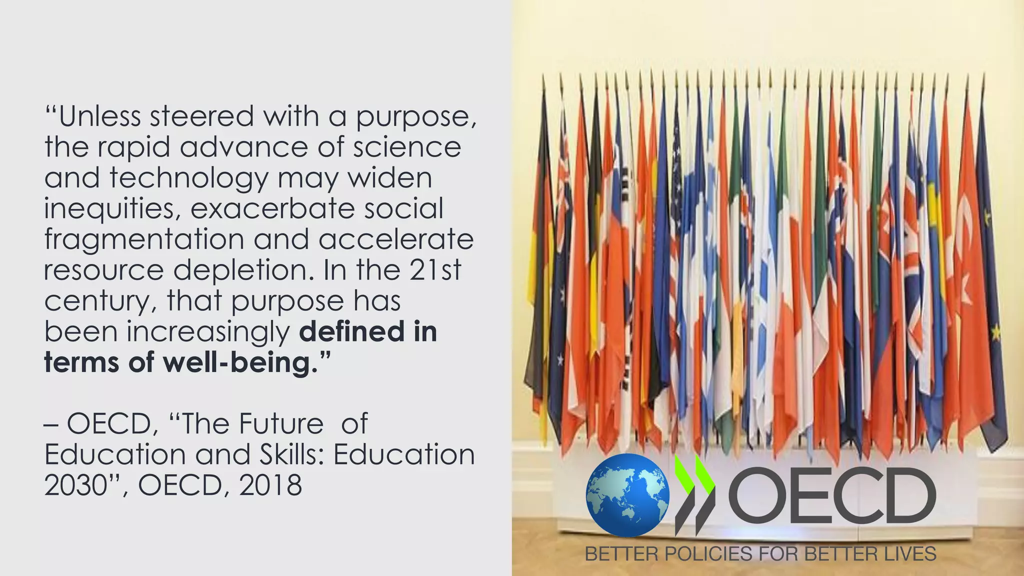 “Unless steered with a purpose,
the rapid advance of science
and technology may widen
inequities, exacerbate social
fragmentation and accelerate
resource depletion. In the 21st
century, that purpose has
been increasingly defined in
terms of well-being.”
– OECD, “The Future of
Education and Skills: Education
2030”, OECD, 2018
 