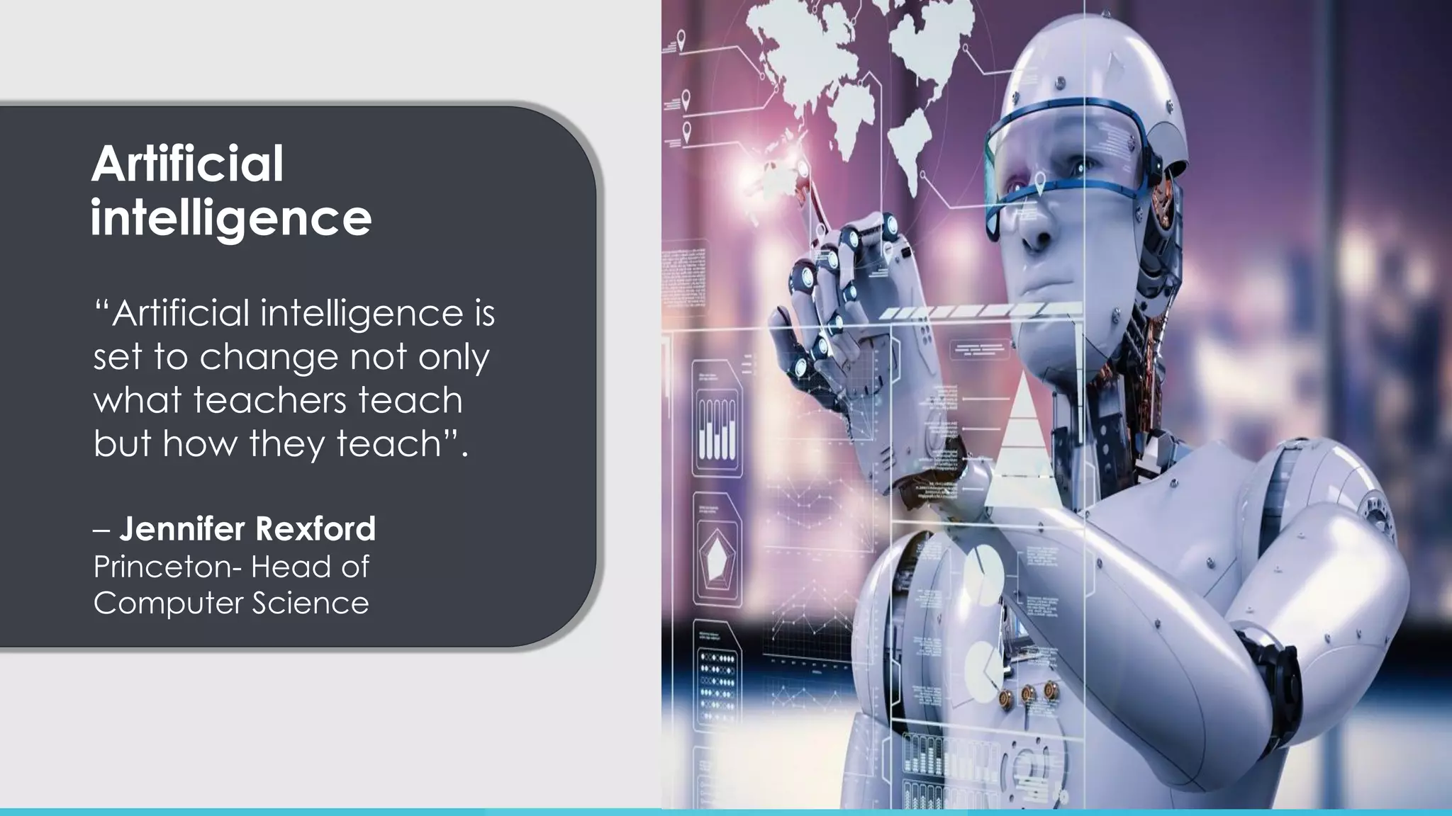 Artificial
intelligence
“Artificial intelligence is
set to change not only
what teachers teach
but how they teach”.
– Jennifer Rexford
Princeton- Head of
Computer Science
 