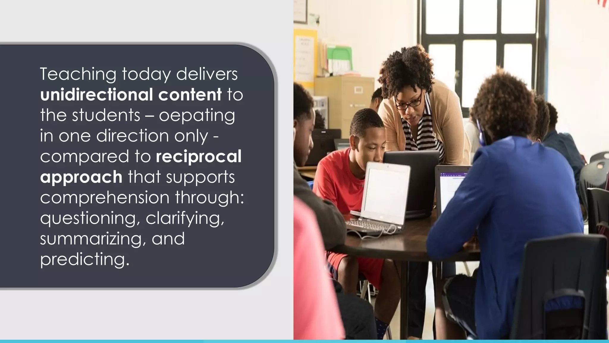Teaching today delivers
unidirectional content to
the students – oepating
in one direction only -
compared to reciprocal
approach that supports
comprehension through:
questioning, clarifying,
summarizing, and
predicting.
 