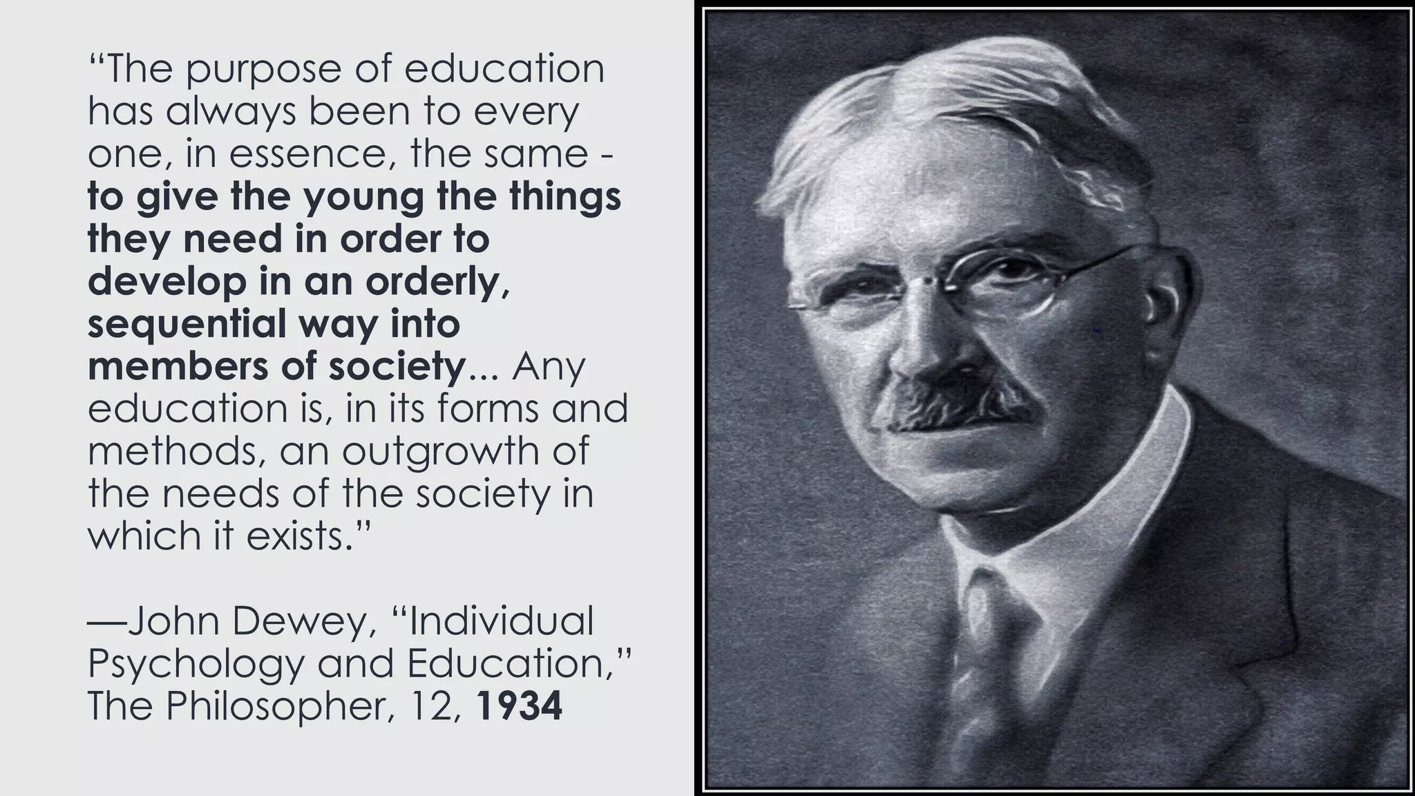 “The purpose of education
has always been to every
one, in essence, the same -
to give the young the things
they need in order to
develop in an orderly,
sequential way into
members of society... Any
education is, in its forms and
methods, an outgrowth of
the needs of the society in
which it exists.”
—John Dewey, “Individual
Psychology and Education,”
The Philosopher, 12, 1934
 