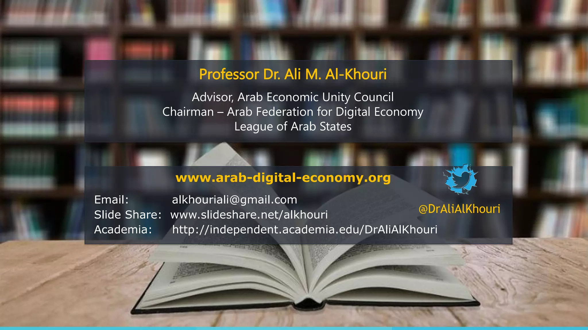 Email: alkhouriali@gmail.com
Slide Share: www.slideshare.net/alkhouri
Academia: http://independent.academia.edu/DrAliAlKhouri
@DrAliAlKhouri
Professor Dr. Ali M. Al-Khouri
Advisor, Arab Economic Unity Council
Chairman – Arab Federation for Digital Economy
League of Arab States
www.arab-digital-economy.org
 