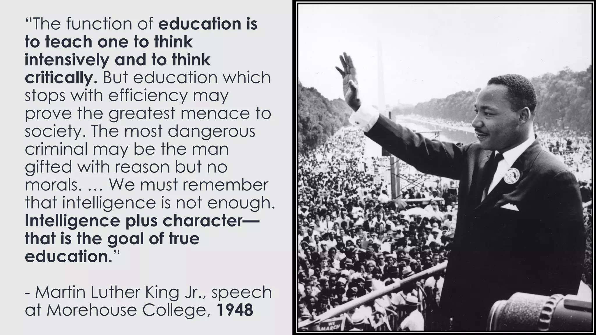 “The function of education is
to teach one to think
intensively and to think
critically. But education which
stops with efficiency may
prove the greatest menace to
society. The most dangerous
criminal may be the man
gifted with reason but no
morals. … We must remember
that intelligence is not enough.
Intelligence plus character—
that is the goal of true
education.”
- Martin Luther King Jr., speech
at Morehouse College, 1948
 