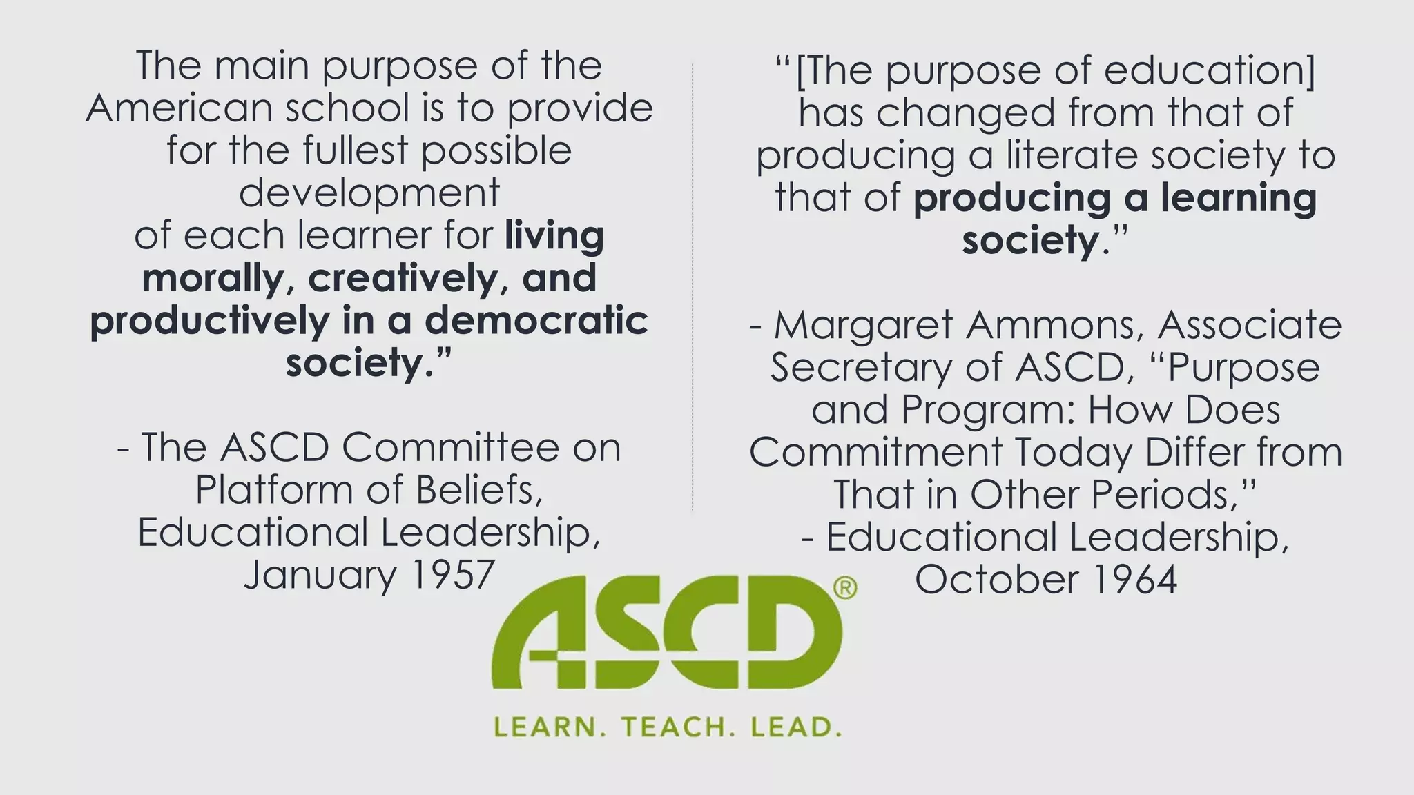 The main purpose of the
American school is to provide
for the fullest possible
development
of each learner for living
morally, creatively, and
productively in a democratic
society.”
- The ASCD Committee on
Platform of Beliefs,
Educational Leadership,
January 1957
“[The purpose of education]
has changed from that of
producing a literate society to
that of producing a learning
society.”
- Margaret Ammons, Associate
Secretary of ASCD, “Purpose
and Program: How Does
Commitment Today Differ from
That in Other Periods,”
- Educational Leadership,
October 1964
 