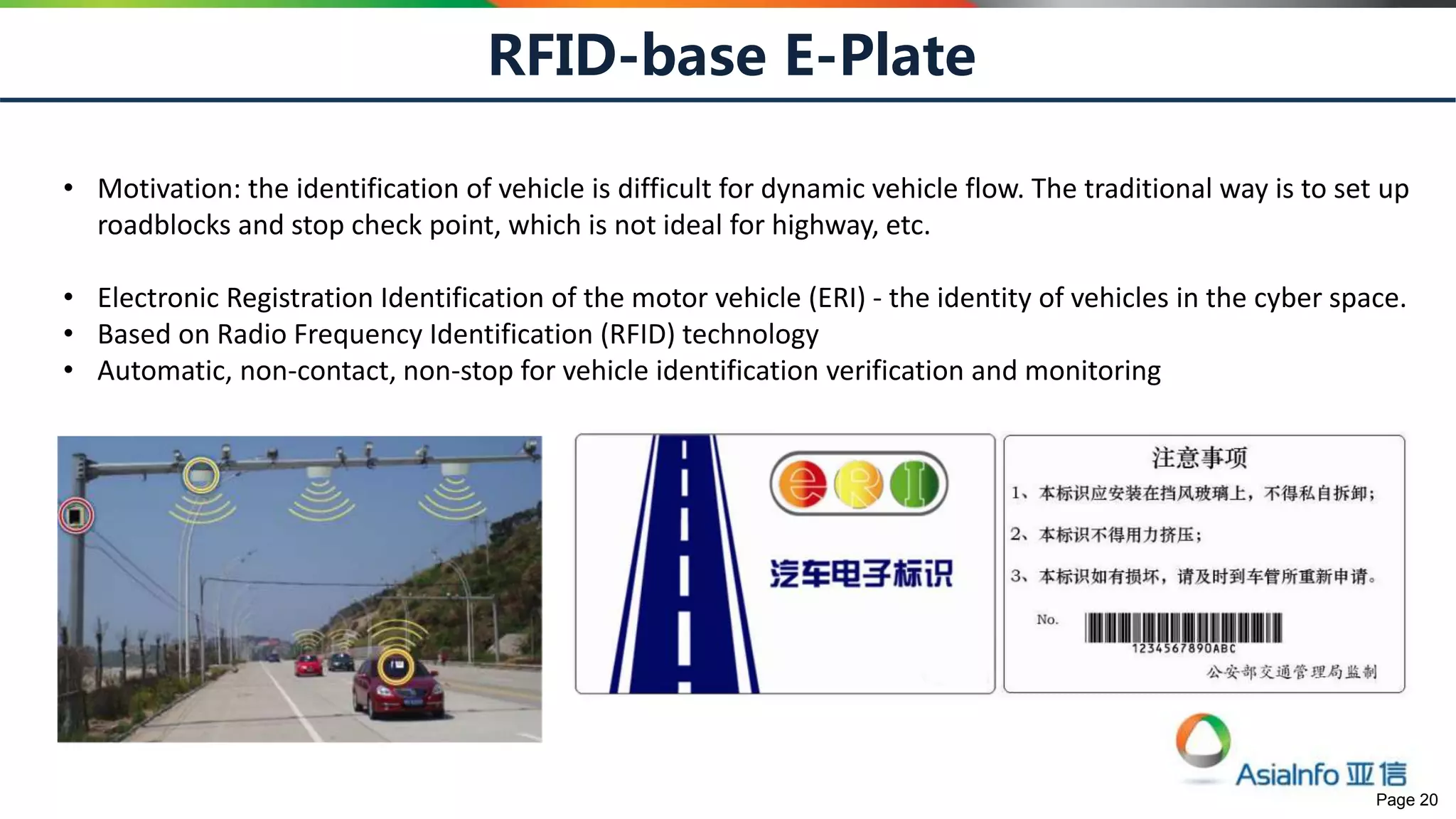 Page 20
RFID-base E-Plate
• Motivation: the identification of vehicle is difficult for dynamic vehicle flow. The traditional way is to set up
roadblocks and stop check point, which is not ideal for highway, etc.
• Electronic Registration Identification of the motor vehicle (ERI) - the identity of vehicles in the cyber space.
• Based on Radio Frequency Identification (RFID) technology
• Automatic, non-contact, non-stop for vehicle identification verification and monitoring
 