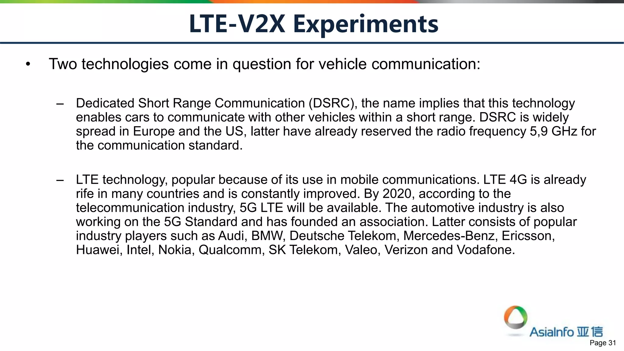 Page 31
LTE-V2X Experiments
• Two technologies come in question for vehicle communication:
– Dedicated Short Range Communication (DSRC), the name implies that this technology
enables cars to communicate with other vehicles within a short range. DSRC is widely
spread in Europe and the US, latter have already reserved the radio frequency 5,9 GHz for
the communication standard.
– LTE technology, popular because of its use in mobile communications. LTE 4G is already
rife in many countries and is constantly improved. By 2020, according to the
telecommunication industry, 5G LTE will be available. The automotive industry is also
working on the 5G Standard and has founded an association. Latter consists of popular
industry players such as Audi, BMW, Deutsche Telekom, Mercedes-Benz, Ericsson,
Huawei, Intel, Nokia, Qualcomm, SK Telekom, Valeo, Verizon and Vodafone.
 