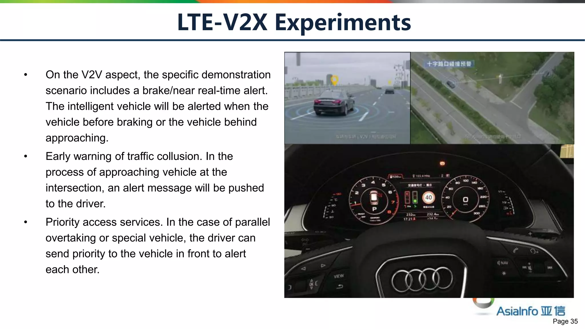 Page 35
LTE-V2X Experiments
• On the V2V aspect, the specific demonstration
scenario includes a brake/near real-time alert.
The intelligent vehicle will be alerted when the
vehicle before braking or the vehicle behind
approaching.
• Early warning of traffic collusion. In the
process of approaching vehicle at the
intersection, an alert message will be pushed
to the driver.
• Priority access services. In the case of parallel
overtaking or special vehicle, the driver can
send priority to the vehicle in front to alert
each other.
 