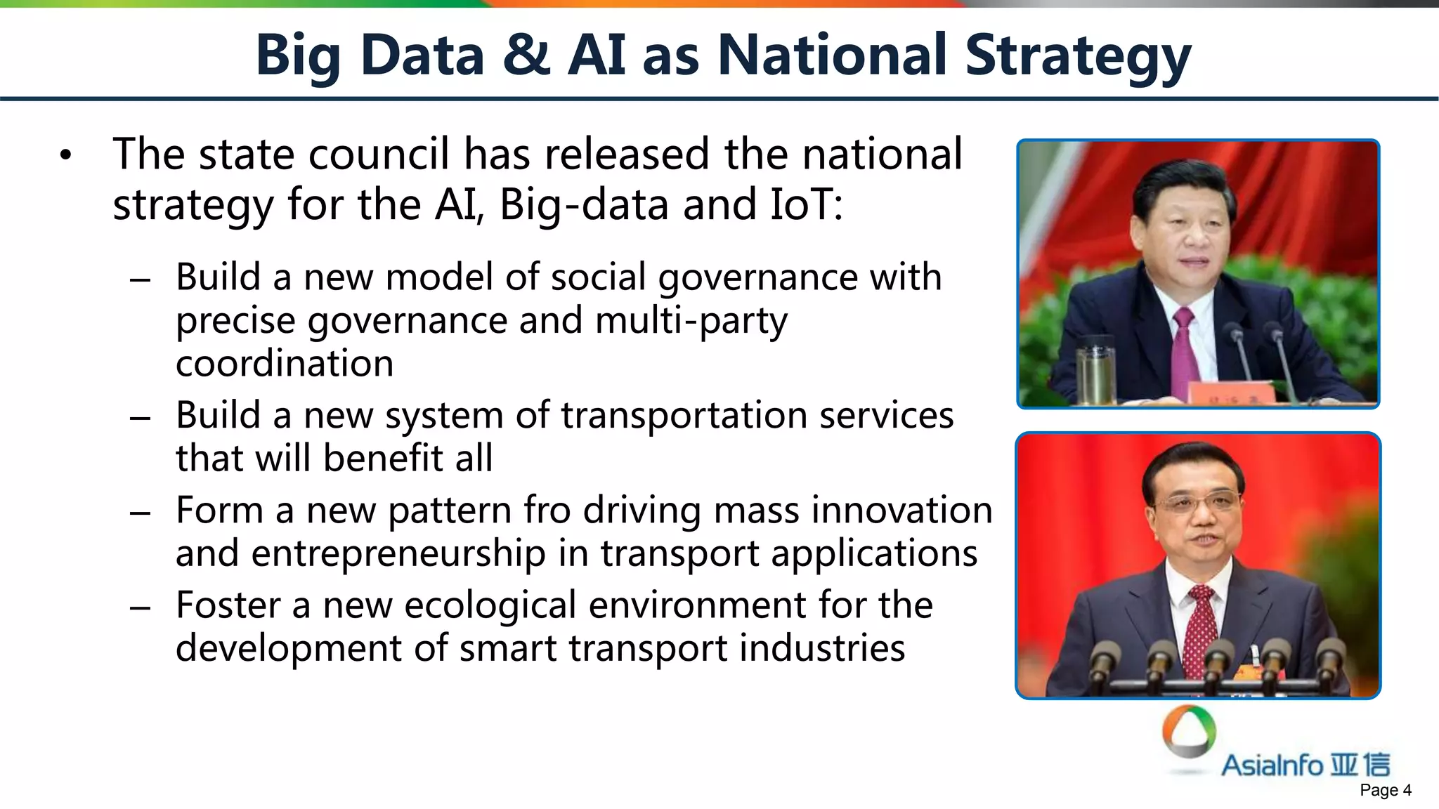 Page 4
Big Data & AI as National Strategy
• The state council has released the national
strategy for the AI, Big-data and IoT:
– Build a new model of social governance with
precise governance and multi-party
coordination
– Build a new system of transportation services
that will benefit all
– Form a new pattern fro driving mass innovation
and entrepreneurship in transport applications
– Foster a new ecological environment for the
development of smart transport industries
 